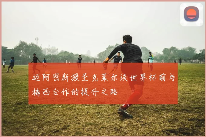 迈阿密新援圣克莱尔谈世界杯前与梅西合作的提升之路