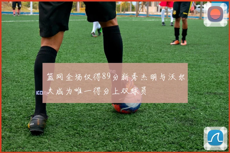 篮网全场仅得89分新秀杰明与沃尔夫成为唯一得分上双球员
