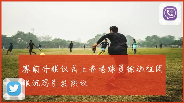 赛前升旗仪式上香港球员徐远征闭眼沉思引发热议