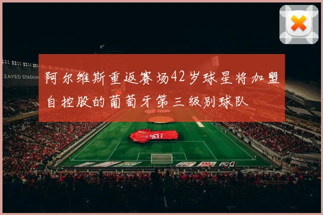阿尔维斯重返赛场42岁球星将加盟自控股的葡萄牙第三级别球队