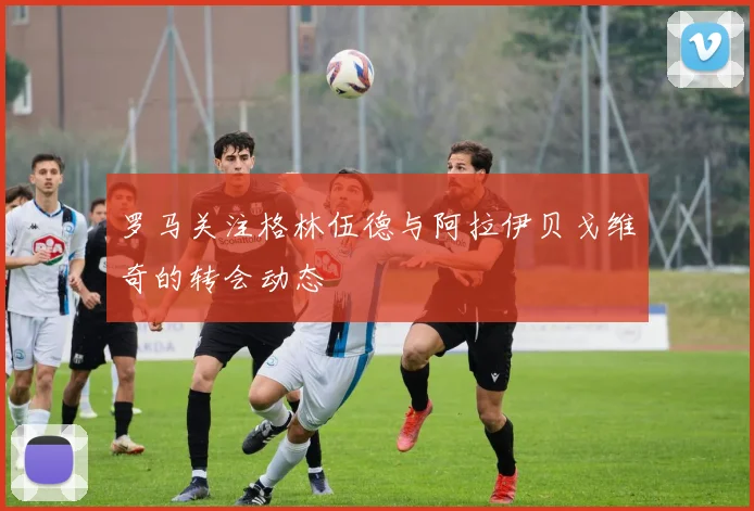 罗马关注格林伍德与阿拉伊贝戈维奇的转会动态
